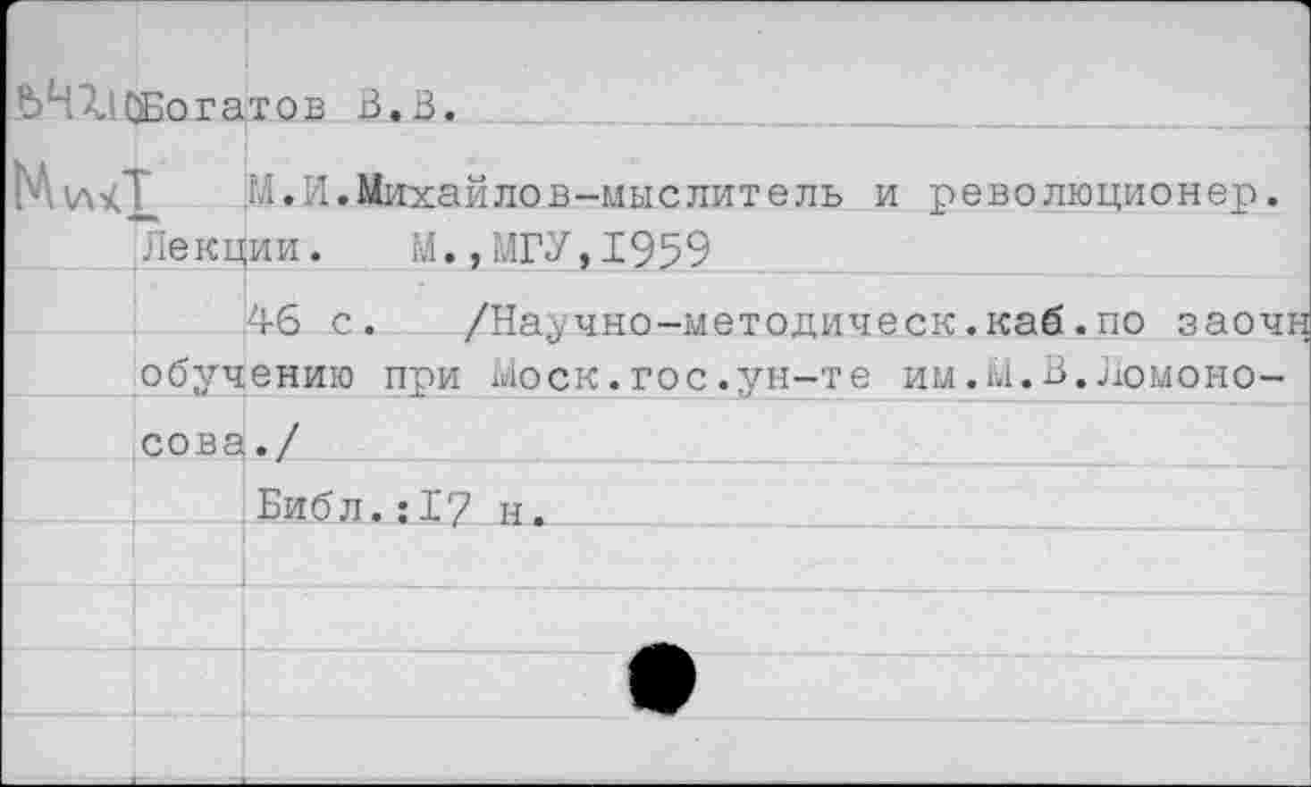 ﻿ЬЧ7,1СБогатов 3.3.
М.И.Михайлов-мыслитель и революционер.
Лекции. М.,МГУ,1959
46 с.
обучению при моек.гос.ун-те им.М.В.Ломоно-
/Научно-методическ.каб.по заочн
сова
Библ.:17 н.